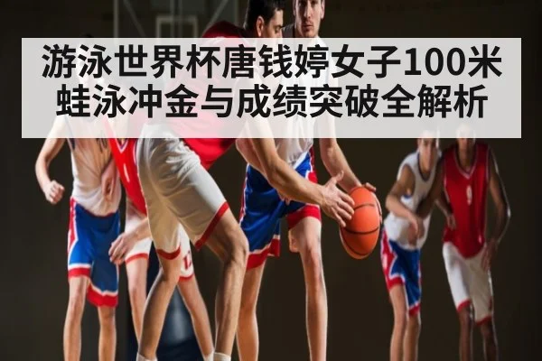 游泳世界杯唐钱婷女子100米蛙泳冲金与成绩突破全解析