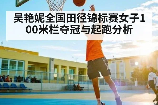 吴艳妮全国田径锦标赛女子100米栏夺冠与起跑分析